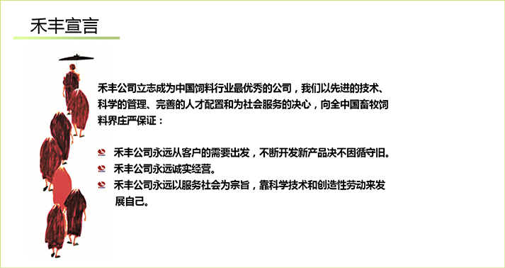 禾豐公司立志成為中國飲料行業最優秀的公司，我們以先進的技術、科學的管理、完善的人才配置和為社會服務的決心，向全中國畜牧飼料界莊嚴保證：  *禾豐公司永遠從客戶的需要出發，不斷開發新產品決不因循守舊  *禾豐公司永遠誠實經營  *禾豐公司永遠以服務社會為宗旨，靠科學技術和創造性勞動來發展自己